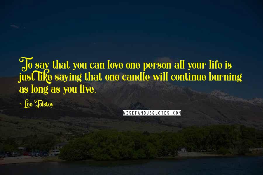 Leo Tolstoy Quotes: To say that you can love one person all your life is just like saying that one candle will continue burning as long as you live.
