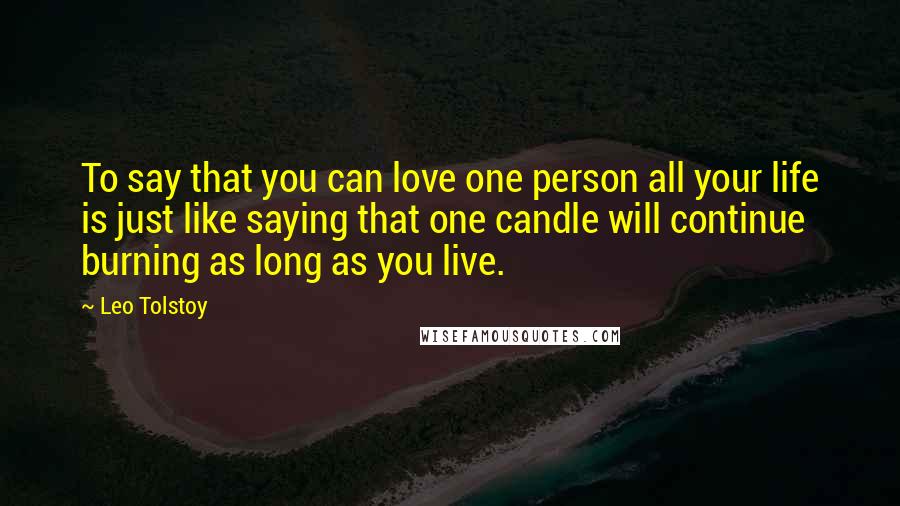 Leo Tolstoy Quotes: To say that you can love one person all your life is just like saying that one candle will continue burning as long as you live.