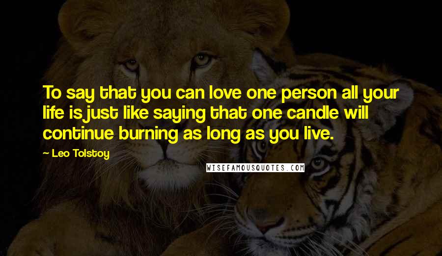 Leo Tolstoy Quotes: To say that you can love one person all your life is just like saying that one candle will continue burning as long as you live.