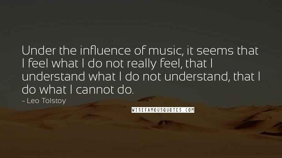 Leo Tolstoy Quotes: Under the influence of music, it seems that I feel what I do not really feel, that I understand what I do not understand, that I do what I cannot do.