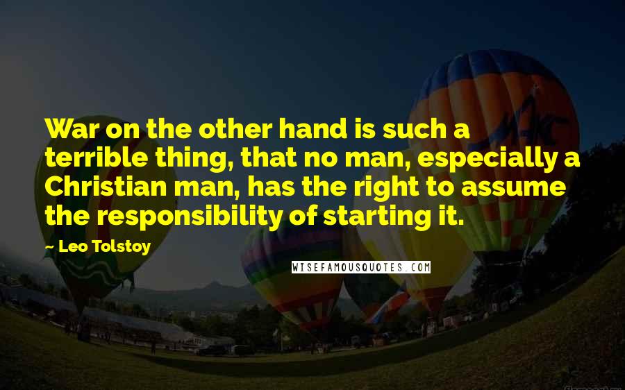 Leo Tolstoy Quotes: War on the other hand is such a terrible thing, that no man, especially a Christian man, has the right to assume the responsibility of starting it.