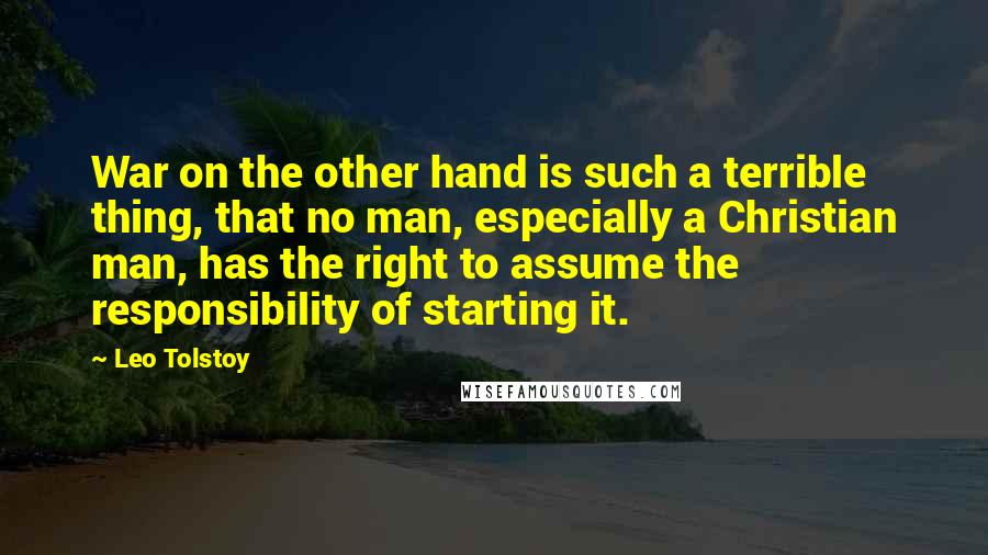 Leo Tolstoy Quotes: War on the other hand is such a terrible thing, that no man, especially a Christian man, has the right to assume the responsibility of starting it.