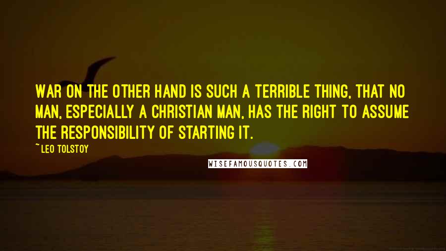 Leo Tolstoy Quotes: War on the other hand is such a terrible thing, that no man, especially a Christian man, has the right to assume the responsibility of starting it.