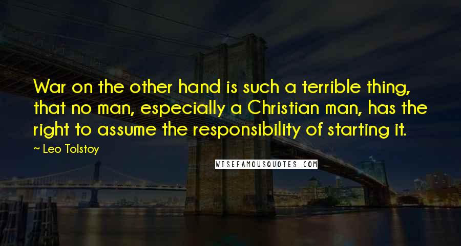 Leo Tolstoy Quotes: War on the other hand is such a terrible thing, that no man, especially a Christian man, has the right to assume the responsibility of starting it.