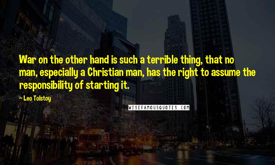 Leo Tolstoy Quotes: War on the other hand is such a terrible thing, that no man, especially a Christian man, has the right to assume the responsibility of starting it.