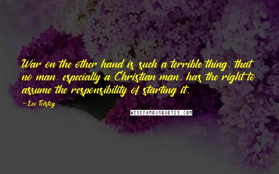 Leo Tolstoy Quotes: War on the other hand is such a terrible thing, that no man, especially a Christian man, has the right to assume the responsibility of starting it.