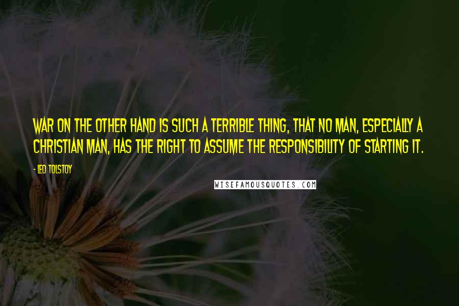 Leo Tolstoy Quotes: War on the other hand is such a terrible thing, that no man, especially a Christian man, has the right to assume the responsibility of starting it.