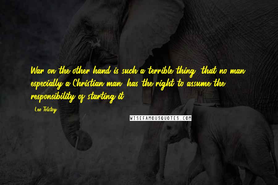 Leo Tolstoy Quotes: War on the other hand is such a terrible thing, that no man, especially a Christian man, has the right to assume the responsibility of starting it.