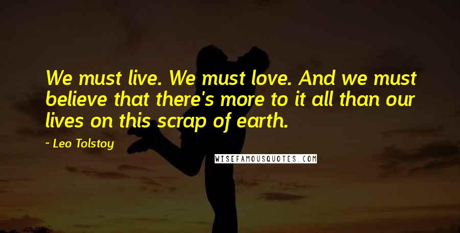 Leo Tolstoy Quotes: We must live. We must love. And we must believe that there's more to it all than our lives on this scrap of earth.