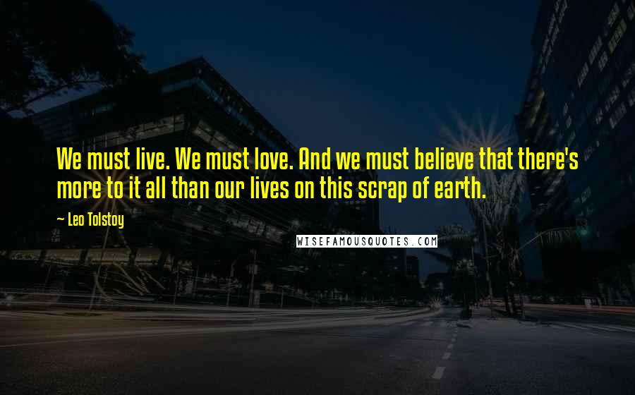 Leo Tolstoy Quotes: We must live. We must love. And we must believe that there's more to it all than our lives on this scrap of earth.