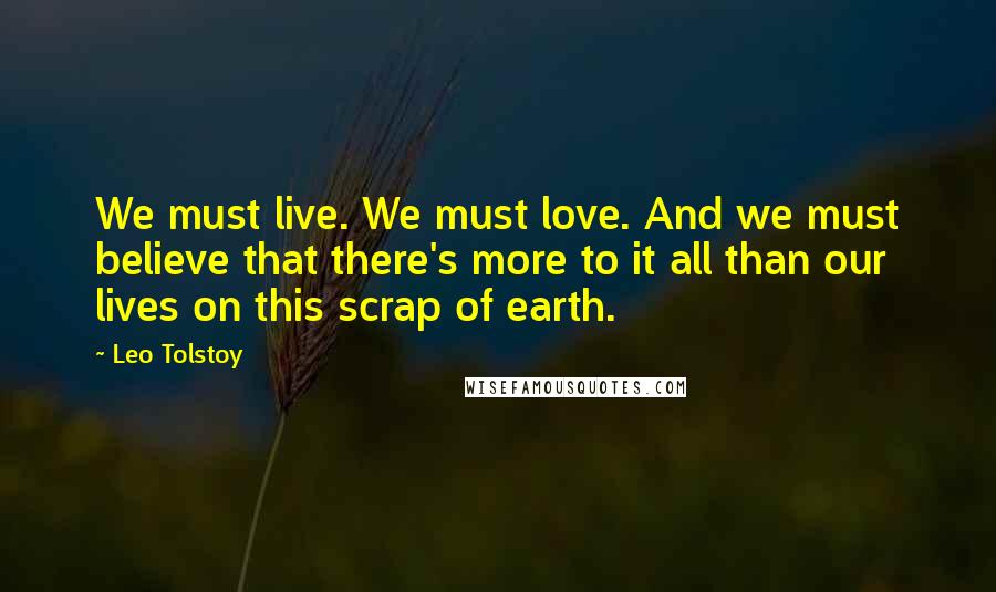 Leo Tolstoy Quotes: We must live. We must love. And we must believe that there's more to it all than our lives on this scrap of earth.