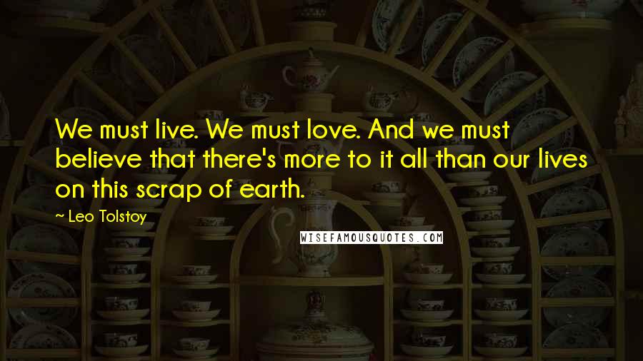 Leo Tolstoy Quotes: We must live. We must love. And we must believe that there's more to it all than our lives on this scrap of earth.