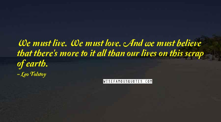 Leo Tolstoy Quotes: We must live. We must love. And we must believe that there's more to it all than our lives on this scrap of earth.