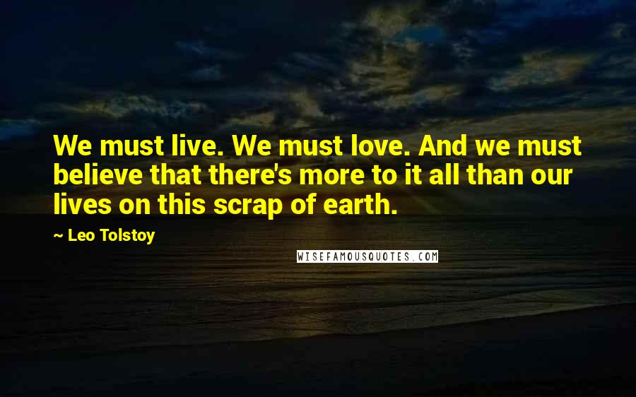 Leo Tolstoy Quotes: We must live. We must love. And we must believe that there's more to it all than our lives on this scrap of earth.