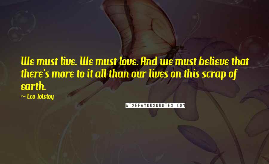 Leo Tolstoy Quotes: We must live. We must love. And we must believe that there's more to it all than our lives on this scrap of earth.