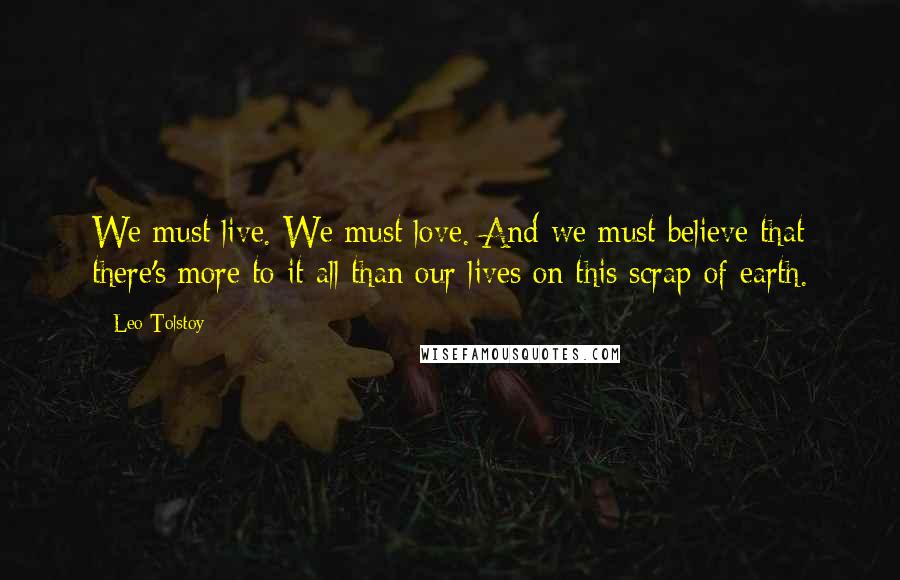 Leo Tolstoy Quotes: We must live. We must love. And we must believe that there's more to it all than our lives on this scrap of earth.