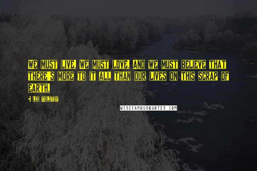 Leo Tolstoy Quotes: We must live. We must love. And we must believe that there's more to it all than our lives on this scrap of earth.