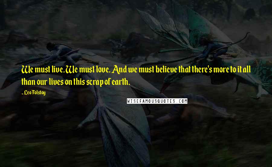 Leo Tolstoy Quotes: We must live. We must love. And we must believe that there's more to it all than our lives on this scrap of earth.