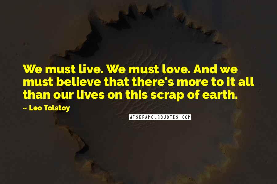 Leo Tolstoy Quotes: We must live. We must love. And we must believe that there's more to it all than our lives on this scrap of earth.