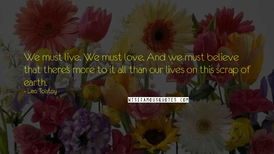 Leo Tolstoy Quotes: We must live. We must love. And we must believe that there's more to it all than our lives on this scrap of earth.