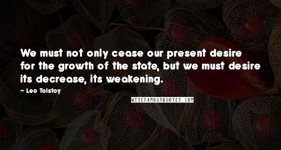 Leo Tolstoy Quotes: We must not only cease our present desire for the growth of the state, but we must desire its decrease, its weakening.