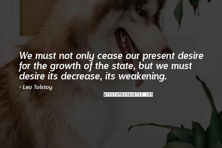 Leo Tolstoy Quotes: We must not only cease our present desire for the growth of the state, but we must desire its decrease, its weakening.