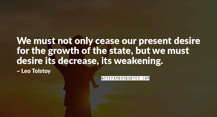 Leo Tolstoy Quotes: We must not only cease our present desire for the growth of the state, but we must desire its decrease, its weakening.