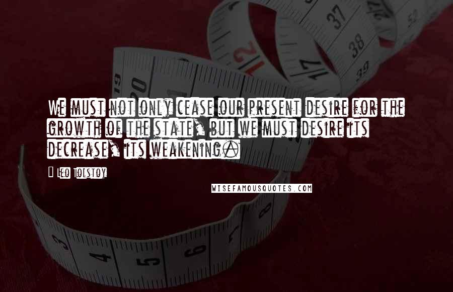 Leo Tolstoy Quotes: We must not only cease our present desire for the growth of the state, but we must desire its decrease, its weakening.