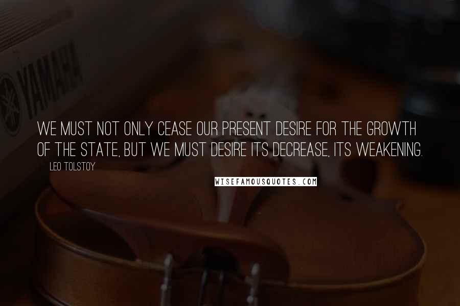 Leo Tolstoy Quotes: We must not only cease our present desire for the growth of the state, but we must desire its decrease, its weakening.