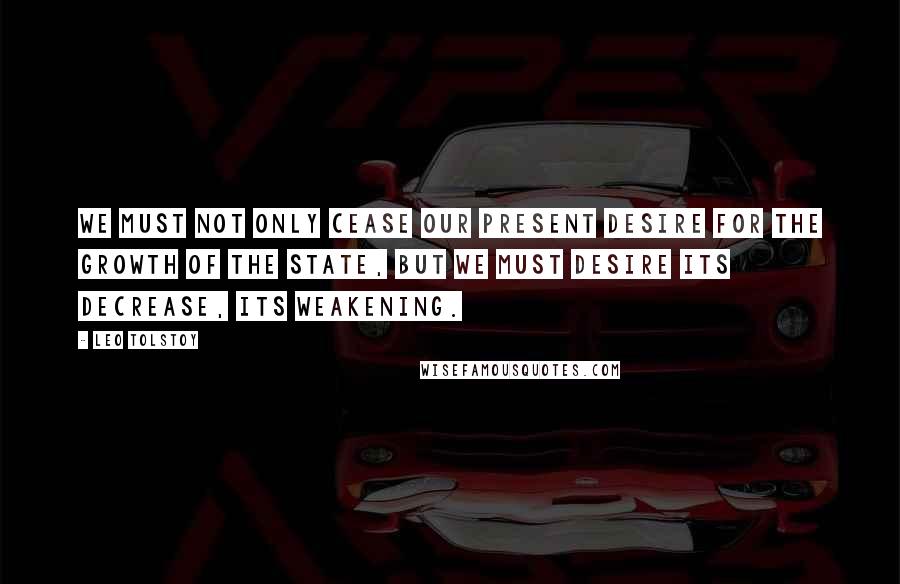 Leo Tolstoy Quotes: We must not only cease our present desire for the growth of the state, but we must desire its decrease, its weakening.