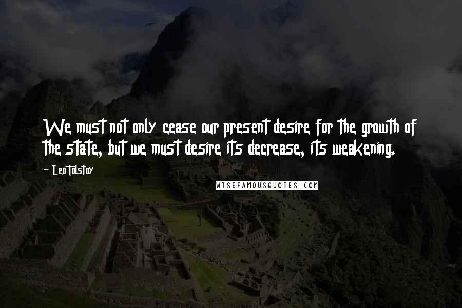 Leo Tolstoy Quotes: We must not only cease our present desire for the growth of the state, but we must desire its decrease, its weakening.