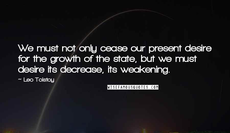 Leo Tolstoy Quotes: We must not only cease our present desire for the growth of the state, but we must desire its decrease, its weakening.