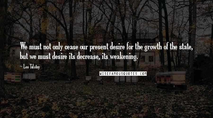 Leo Tolstoy Quotes: We must not only cease our present desire for the growth of the state, but we must desire its decrease, its weakening.