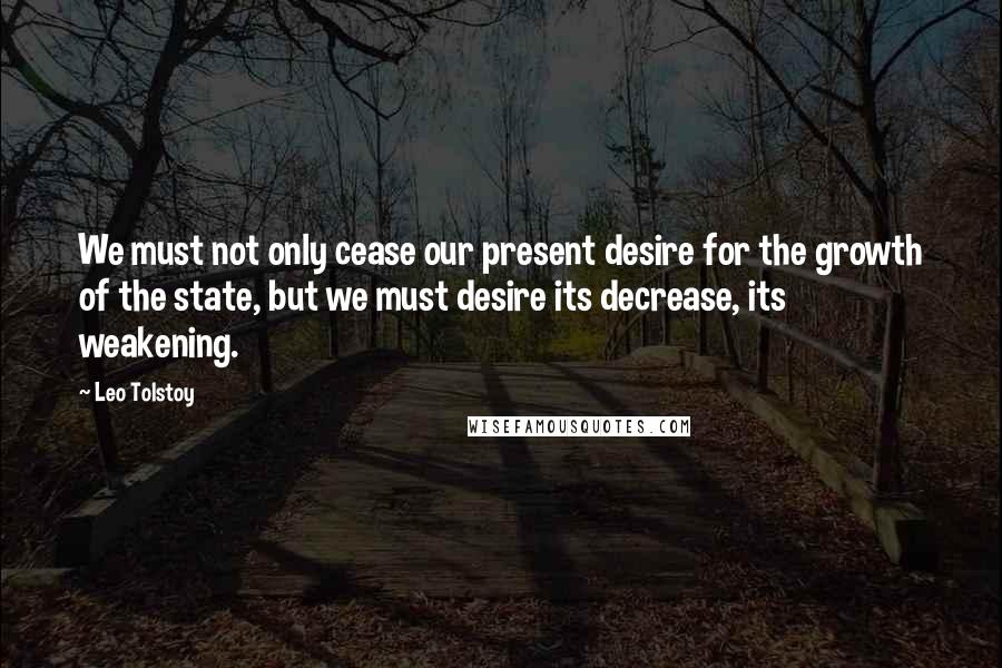 Leo Tolstoy Quotes: We must not only cease our present desire for the growth of the state, but we must desire its decrease, its weakening.