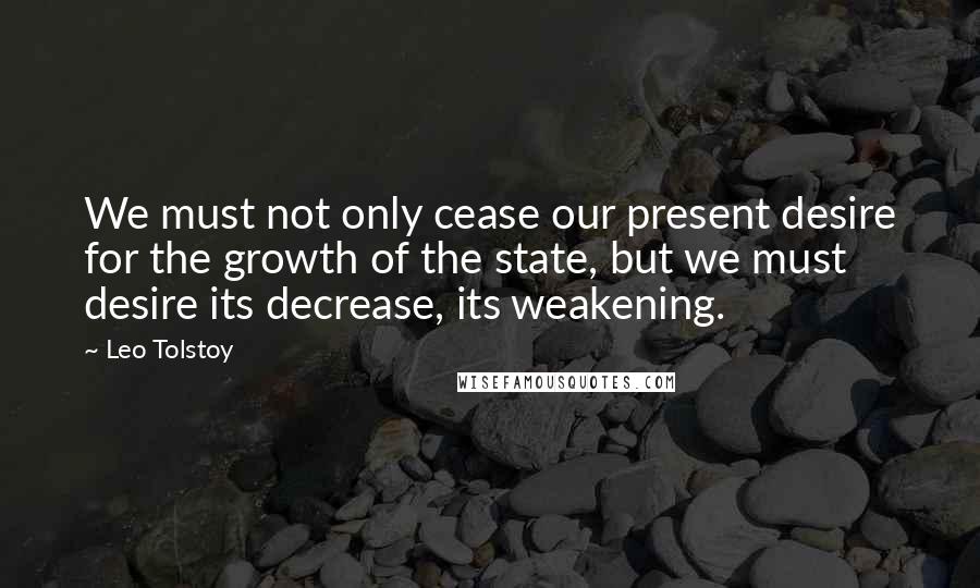 Leo Tolstoy Quotes: We must not only cease our present desire for the growth of the state, but we must desire its decrease, its weakening.