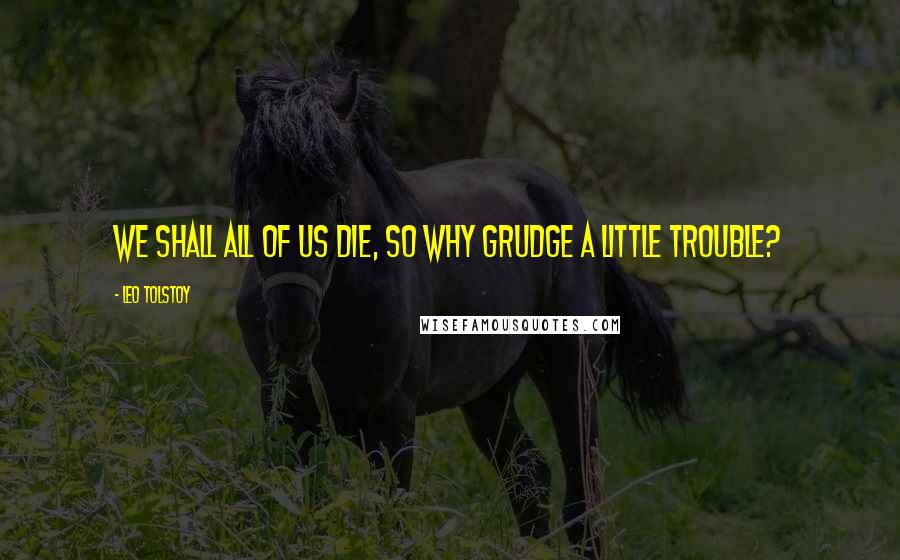 Leo Tolstoy Quotes: We shall all of us die, so why grudge a little trouble?
