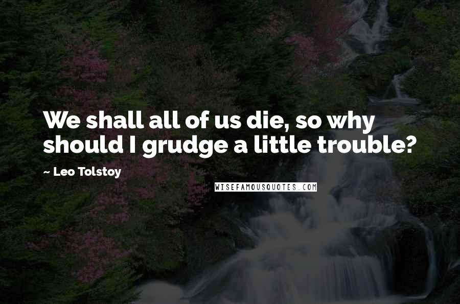Leo Tolstoy Quotes: We shall all of us die, so why should I grudge a little trouble?