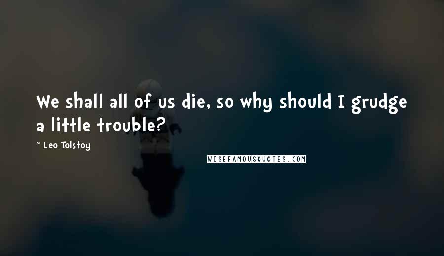 Leo Tolstoy Quotes: We shall all of us die, so why should I grudge a little trouble?