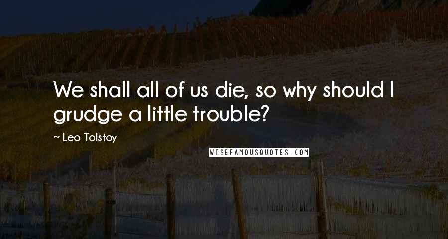 Leo Tolstoy Quotes: We shall all of us die, so why should I grudge a little trouble?
