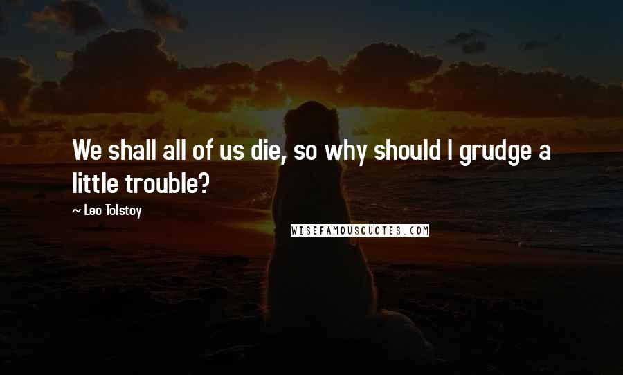 Leo Tolstoy Quotes: We shall all of us die, so why should I grudge a little trouble?