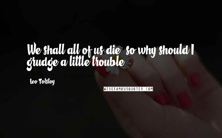 Leo Tolstoy Quotes: We shall all of us die, so why should I grudge a little trouble?