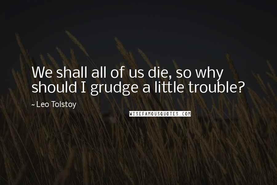 Leo Tolstoy Quotes: We shall all of us die, so why should I grudge a little trouble?