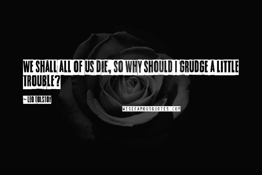 Leo Tolstoy Quotes: We shall all of us die, so why should I grudge a little trouble?