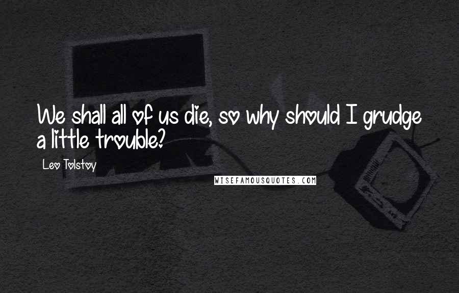 Leo Tolstoy Quotes: We shall all of us die, so why should I grudge a little trouble?