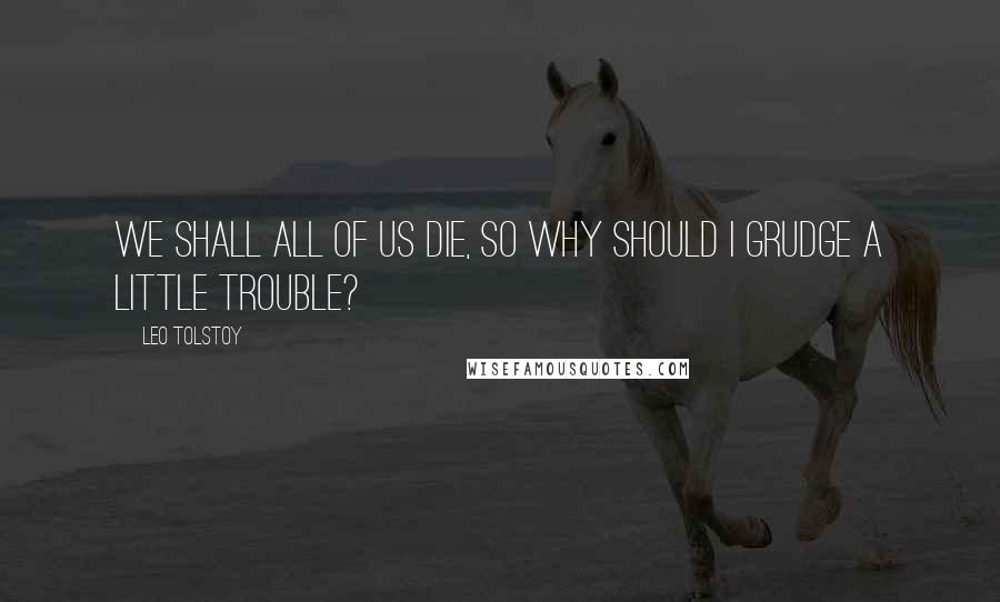 Leo Tolstoy Quotes: We shall all of us die, so why should I grudge a little trouble?