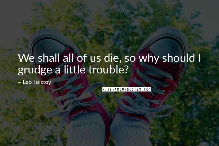 Leo Tolstoy Quotes: We shall all of us die, so why should I grudge a little trouble?