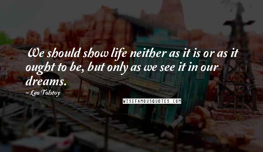 Leo Tolstoy Quotes: We should show life neither as it is or as it ought to be, but only as we see it in our dreams.