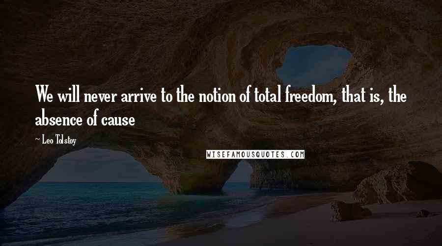 Leo Tolstoy Quotes: We will never arrive to the notion of total freedom, that is, the absence of cause