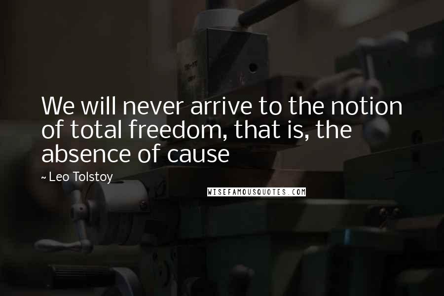 Leo Tolstoy Quotes: We will never arrive to the notion of total freedom, that is, the absence of cause