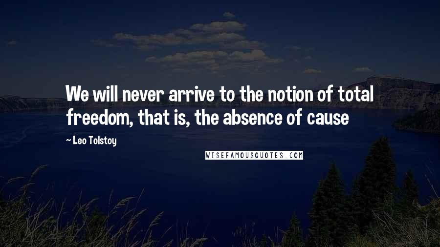 Leo Tolstoy Quotes: We will never arrive to the notion of total freedom, that is, the absence of cause